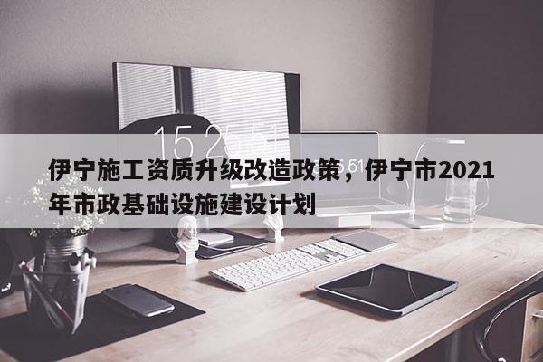 伊寧施工資質升級改造政策，伊寧市2021年市政基礎設施建設計劃