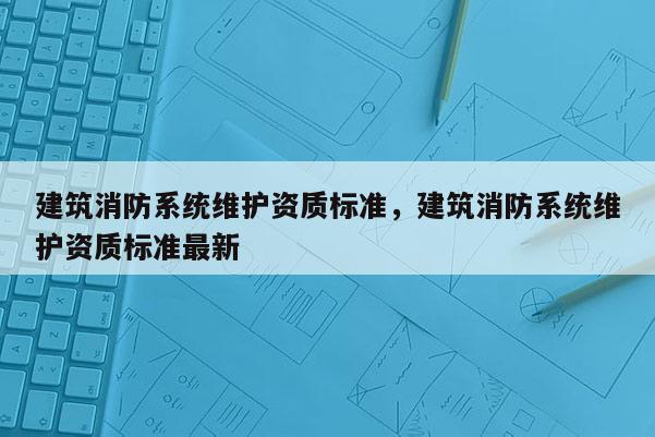 建筑消防系統維護資質標準，建筑消防系統維護資質標準最新