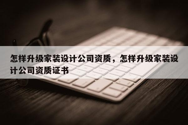 怎樣升級家裝設計公司資質，怎樣升級家裝設計公司資質證書