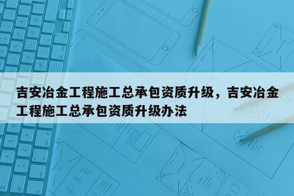 吉安冶金工程施工總承包資質升級，吉安冶金工程施工總承包資質升級辦法