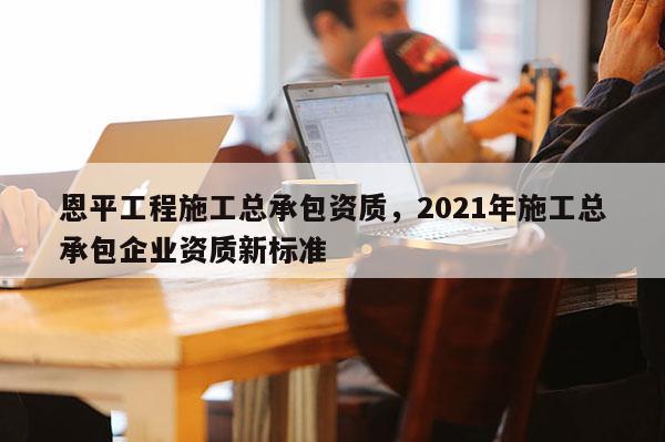 恩平工程施工總承包資質，2021年施工總承包企業資質新標準