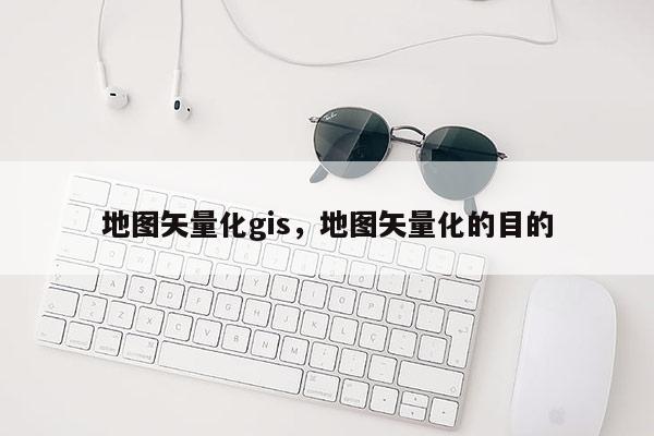 地圖矢量化gis，地圖矢量化的目的