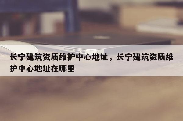 長寧建筑資質維護中心地址，長寧建筑資質維護中心地址在哪里