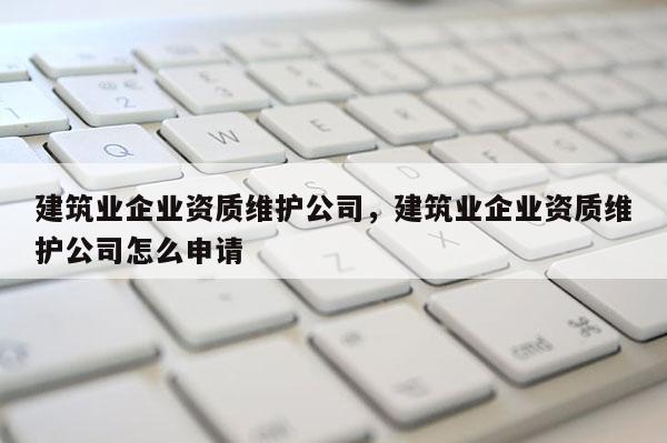 建筑業企業資質維護公司，建筑業企業資質維護公司怎么申請