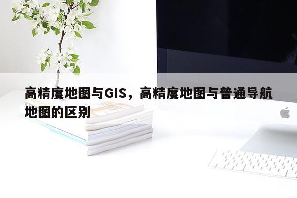 高精度地圖與GIS，高精度地圖與普通導航地圖的區別