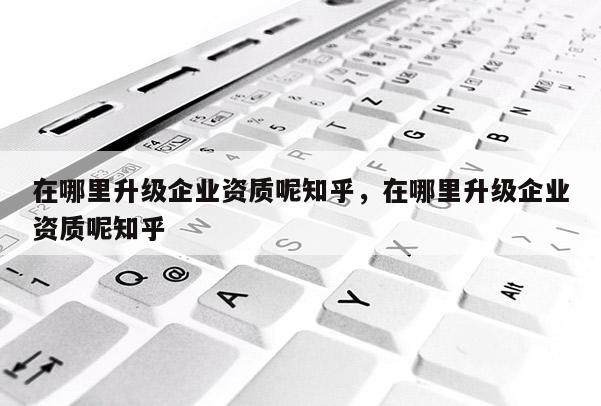 在哪里升級企業資質呢知乎，在哪里升級企業資質呢知乎