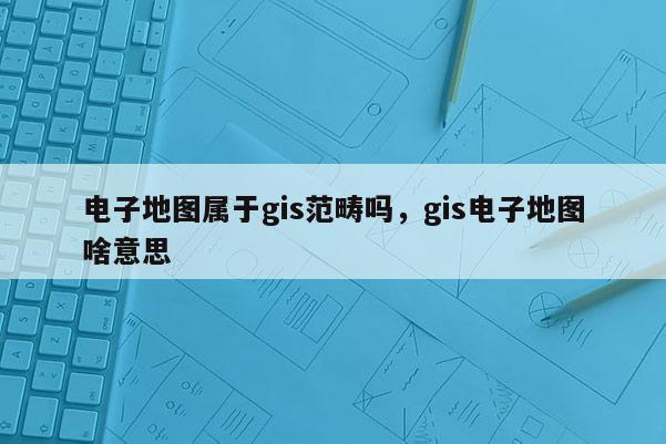 電子地圖屬于gis范疇嗎，gis電子地圖啥意思