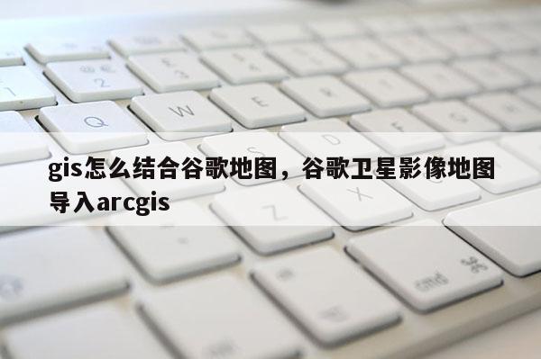 gis怎么結(jié)合谷歌地圖，谷歌衛(wèi)星影像地圖導(dǎo)入arcgis