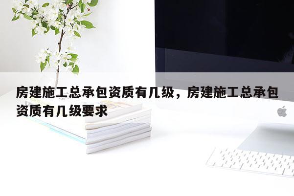 房建施工總承包資質有幾級，房建施工總承包資質有幾級要求