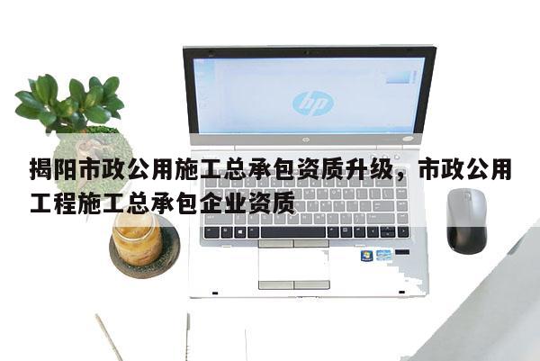 揭陽市政公用施工總承包資質(zhì)升級，市政公用工程施工總承包企業(yè)資質(zhì)