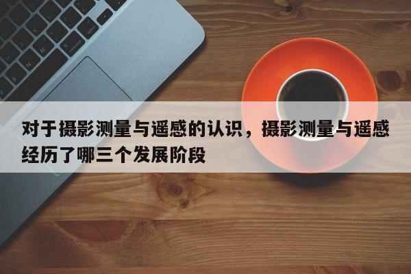 對于攝影測量與遙感的認識，攝影測量與遙感經歷了哪三個發展階段