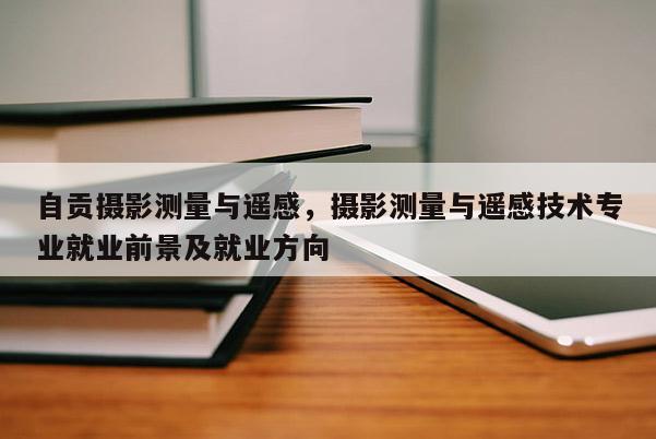 自貢攝影測量與遙感，攝影測量與遙感技術專業就業前景及就業方向