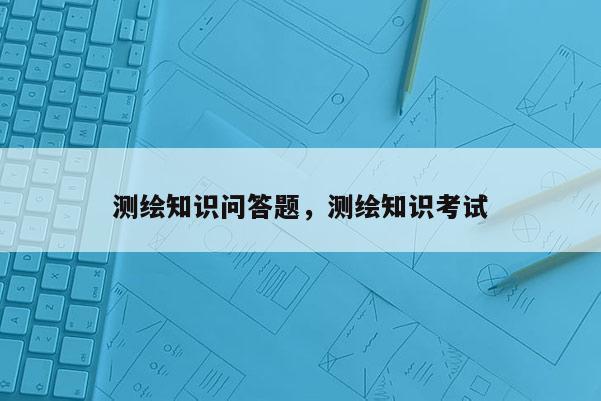 測(cè)繪知識(shí)問(wèn)答題，測(cè)繪知識(shí)考試