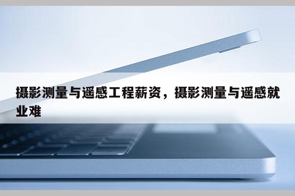 攝影測量與遙感工程薪資，攝影測量與遙感就業(yè)難