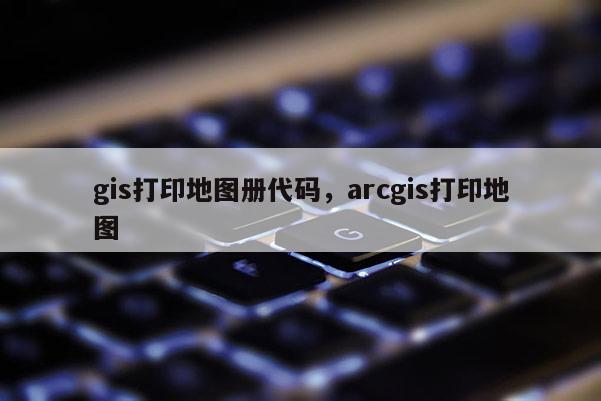 gis打印地圖冊代碼，arcgis打印地圖