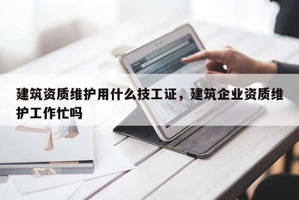 建筑資質維護用什么技工證，建筑企業資質維護工作忙嗎