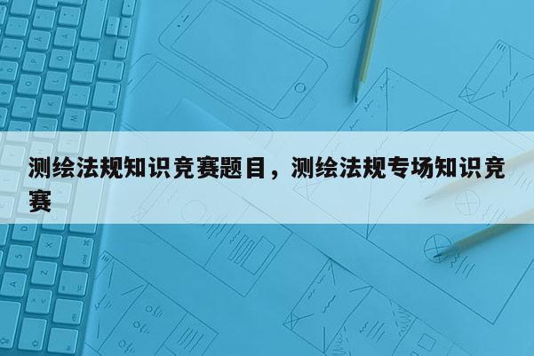 測繪法規(guī)知識競賽題目，測繪法規(guī)專場知識競賽