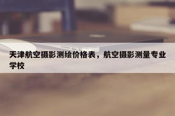 天津航空攝影測繪價格表，航空攝影測量專業學校