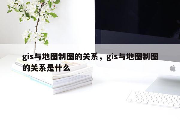 gis與地圖制圖的關系，gis與地圖制圖的關系是什么