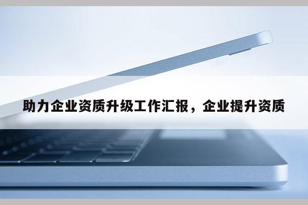 助力企業(yè)資質(zhì)升級(jí)工作匯報(bào)，企業(yè)提升資質(zhì)