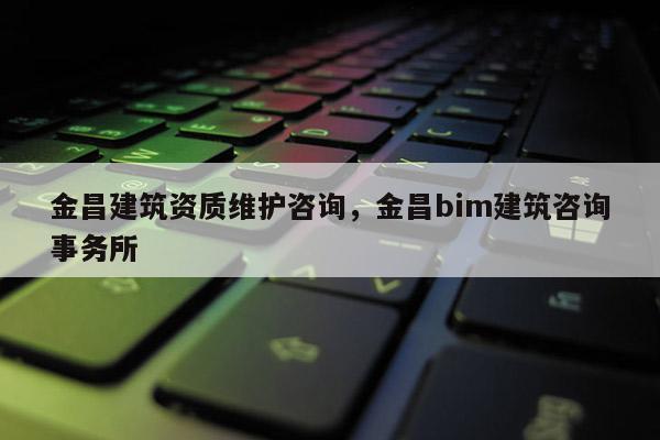 金昌建筑資質維護咨詢，金昌bim建筑咨詢事務所