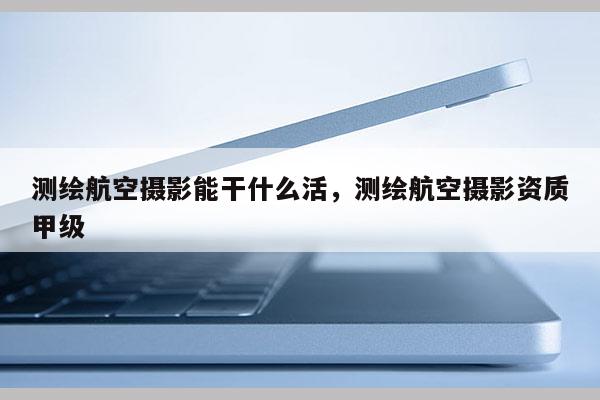 測繪航空攝影能干什么活，測繪航空攝影資質甲級