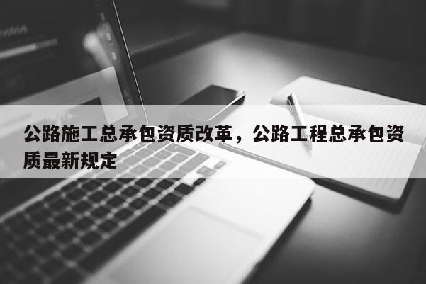 公路施工總承包資質改革，公路工程總承包資質最新規定