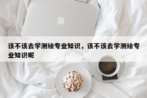 該不該去學測繪專業知識，該不該去學測繪專業知識呢