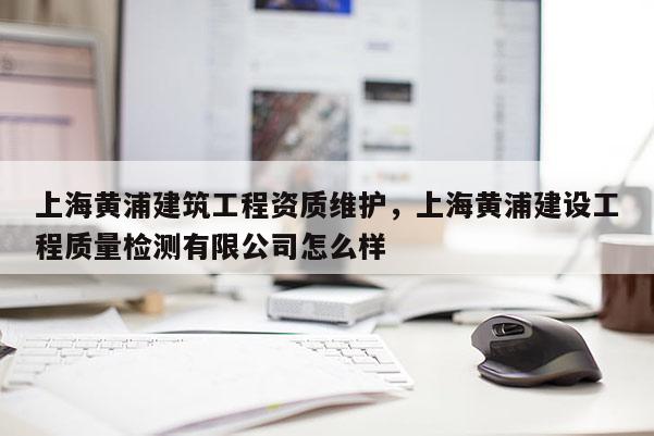 上海黃浦建筑工程資質維護，上海黃浦建設工程質量檢測有限公司怎么樣