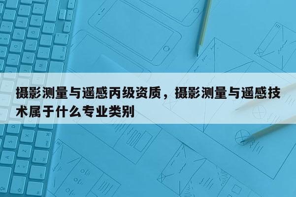 攝影測量與遙感丙級資質，攝影測量與遙感技術屬于什么專業類別