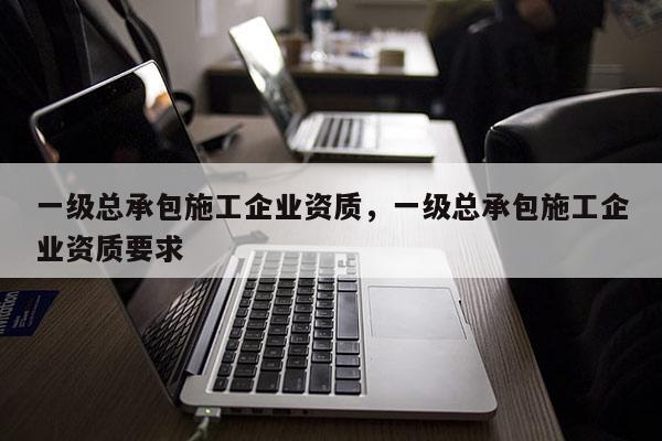 一級總承包施工企業資質，一級總承包施工企業資質要求