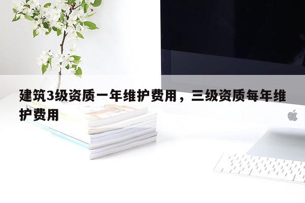 建筑3級資質一年維護費用，三級資質每年維護費用