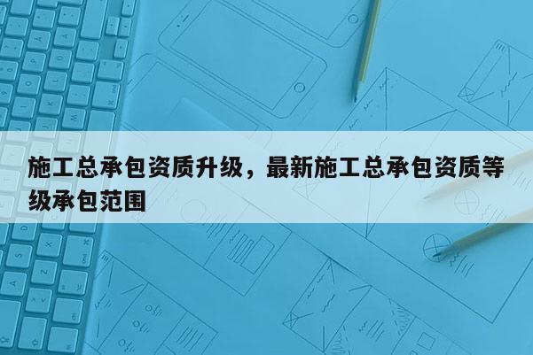 施工總承包資質(zhì)升級(jí)，最新施工總承包資質(zhì)等級(jí)承包范圍