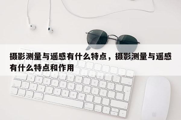 攝影測量與遙感有什么特點，攝影測量與遙感有什么特點和作用