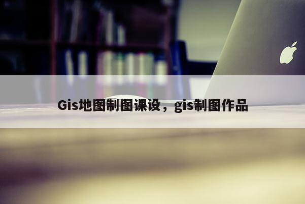 Gis地圖制圖課設，gis制圖作品