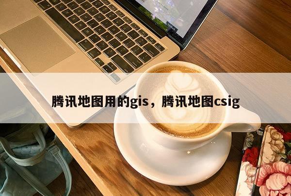 騰訊地圖用的gis，騰訊地圖csig