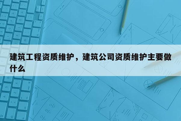 建筑工程資質維護，建筑公司資質維護主要做什么