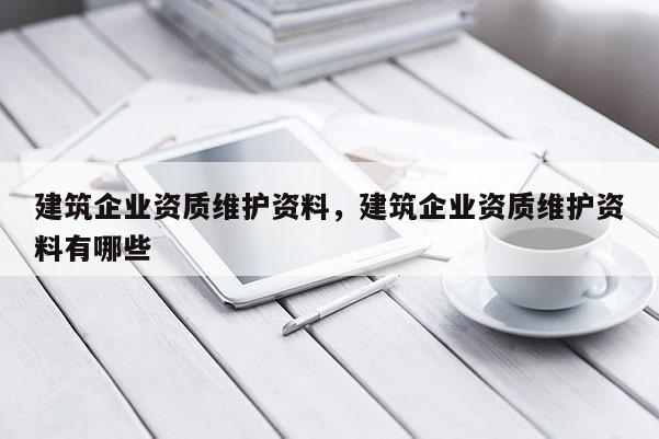 建筑企業(yè)資質(zhì)維護(hù)資料，建筑企業(yè)資質(zhì)維護(hù)資料有哪些