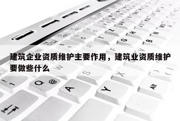 建筑企業(yè)資質(zhì)維護主要作用，建筑業(yè)資質(zhì)維護要做些什么