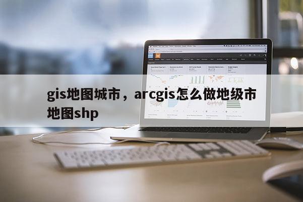 gis地圖城市，arcgis怎么做地級市地圖shp