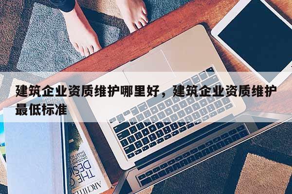 建筑企業(yè)資質(zhì)維護哪里好，建筑企業(yè)資質(zhì)維護最低標準