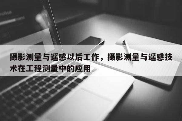 攝影測(cè)量與遙感以后工作，攝影測(cè)量與遙感技術(shù)在工程測(cè)量中的應(yīng)用