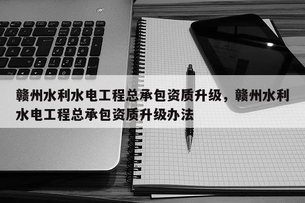 贛州水利水電工程總承包資質升級，贛州水利水電工程總承包資質升級辦法