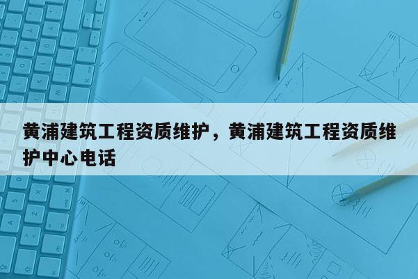 黃浦建筑工程資質維護，黃浦建筑工程資質維護中心電話