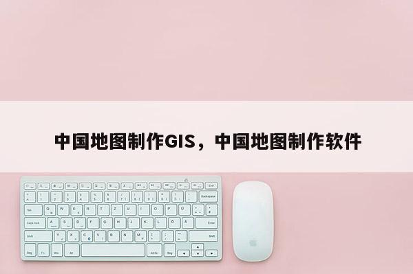 中國地圖制作GIS，中國地圖制作軟件