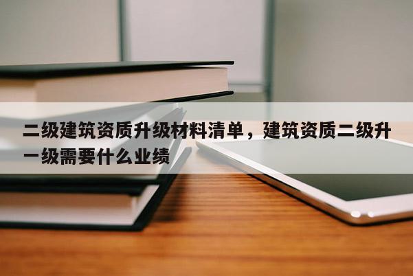 二級建筑資質升級材料清單，建筑資質二級升一級需要什么業績