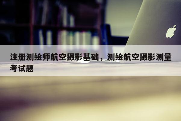 注冊測繪師航空攝影基礎，測繪航空攝影測量考試題