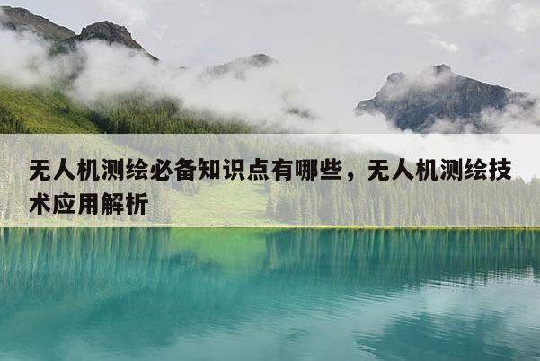 無人機測繪必備知識點有哪些，無人機測繪技術應用解析