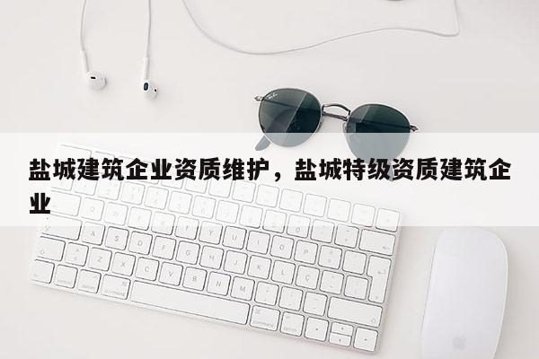 鹽城建筑企業資質維護，鹽城特級資質建筑企業