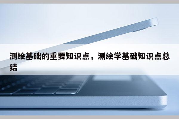 測繪基礎的重要知識點，測繪學基礎知識點總結